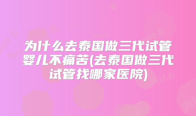 为什么去泰国做三代试管婴儿不痛苦(去泰国做三代试管找哪家医院)