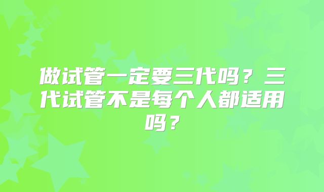 做试管一定要三代吗?三代试管不是每个人都适用吗?
