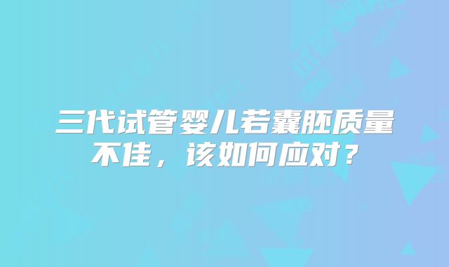 三代试管婴儿若囊胚质量不佳,该如何应对?