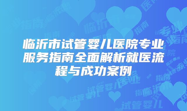 临沂市试管婴儿医院专业服务指南全面解析就医流程与成功案例