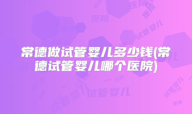 常德做试管婴儿多少钱(常德试管婴儿哪个医院)