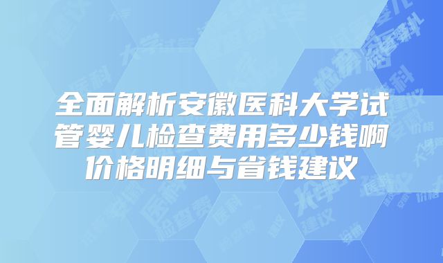 全面解析安徽医科大学试管婴儿检查费用多少钱啊价格明细与省钱建议