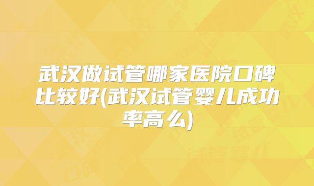 武汉做试管哪家医院口碑比较好(武汉试管婴儿成功率高么)