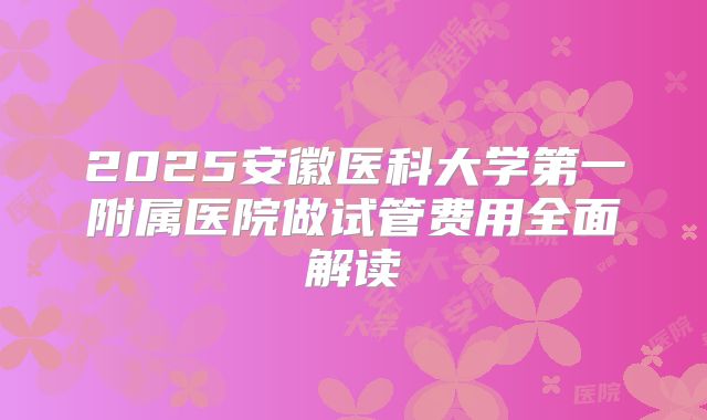 2025安徽医科大学第一附属医院做试管费用全面解读