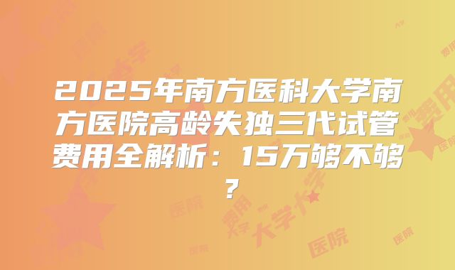 2025年南方医科大学南方医院高龄失独三代试管费用全解析：15万够不够？