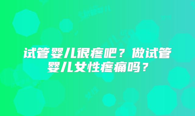 试管婴儿很疼吧？做试管婴儿女性疼痛吗？