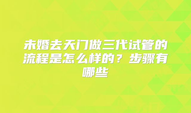未婚去天门做三代试管的流程是怎么样的?步骤有哪些