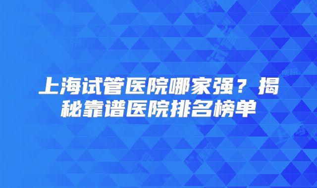 上海试管医院哪家强?揭秘靠谱医院排名榜单