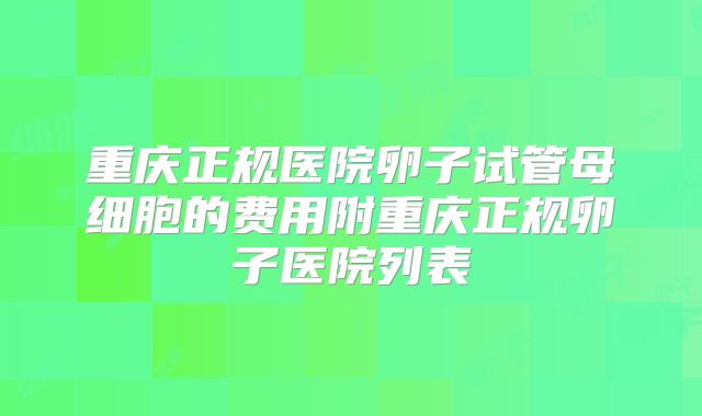 重庆正规医院卵子试管母细胞的费用附重庆正规卵子医院列表