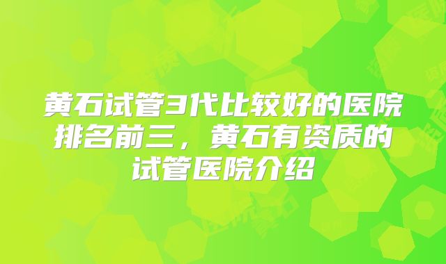黄石试管3代比较好的医院排名前三,黄石有资质的试管医院介绍