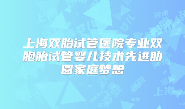 上海双胎试管医院专业双胞胎试管婴儿技术先进助圆家庭梦想