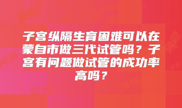 子宫纵隔生育困难可以在蒙自市做三代试管吗？子宫有问题做试管的成功率高吗？