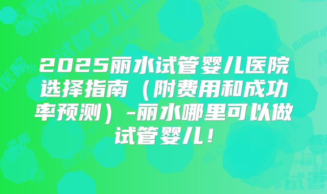 2025丽水试管婴儿医院选择指南(附费用和成功率预测)-丽水哪里可以做试管婴儿!
