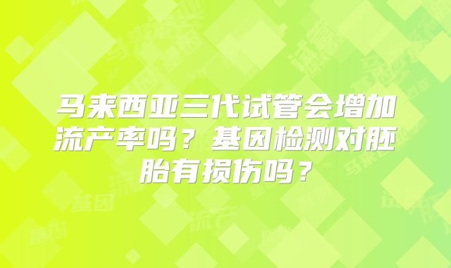 马来西亚三代试管会增加流产率吗?基因检测对胚胎有损伤吗?