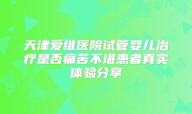 天津爱维医院试管婴儿治疗是否痛苦不堪患者真实体验分享