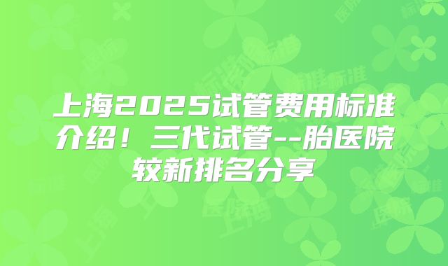 上海2025试管费用标准介绍！三代试管--胎医院较新排名分享