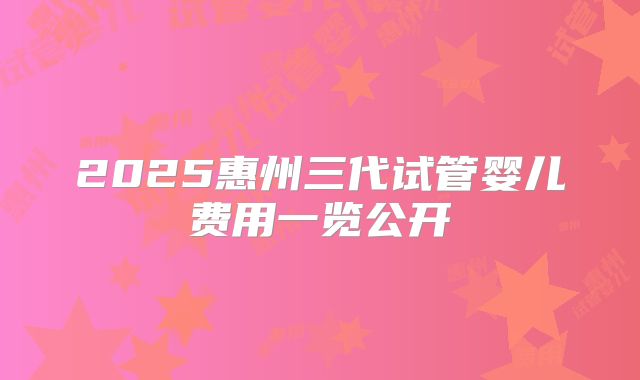 2025惠州三代试管婴儿费用一览公开