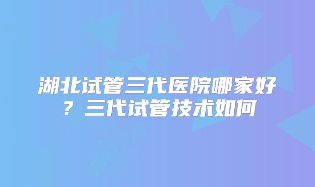 湖北试管三代医院哪家好?三代试管技术如何