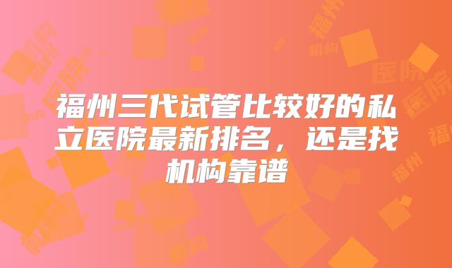 福州三代试管比较好的私立医院最新排名,还是找机构靠谱