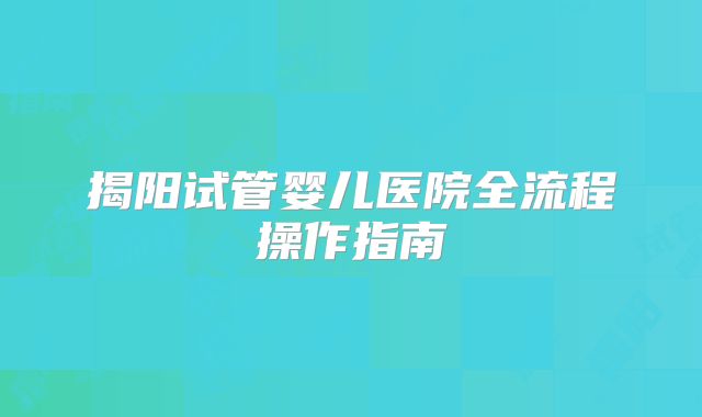 揭阳试管婴儿医院全流程操作指南