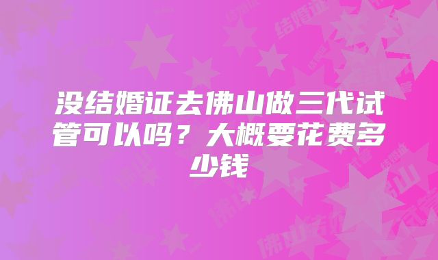 没结婚证去佛山做三代试管可以吗？大概要花费多少钱