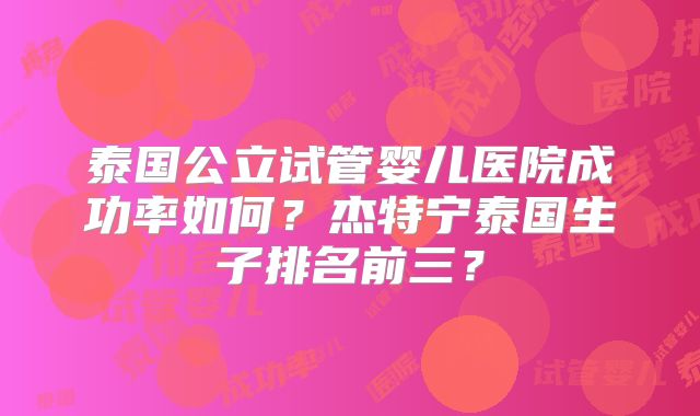 泰国公立试管婴儿医院成功率如何?杰特宁泰国生子排名前三?