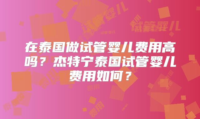 在泰国做试管婴儿费用高吗?杰特宁泰国试管婴儿费用如何?
