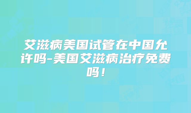 艾滋病美国试管在中国允许吗-美国艾滋病治疗免费吗!