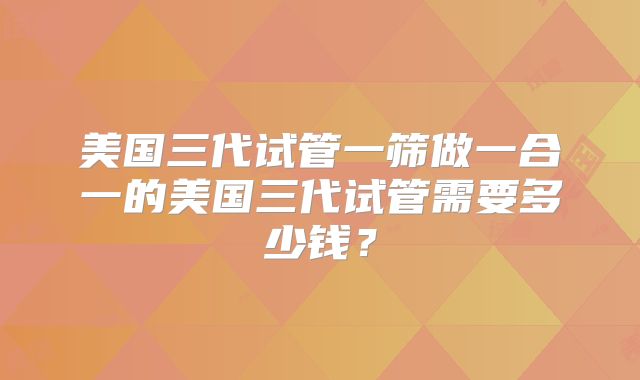 美国三代试管一筛做一合一的美国三代试管需要多少钱?