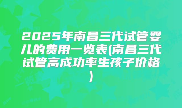 2025年南昌三代试管婴儿的费用一览表(南昌三代试管高成功率生孩子价格)