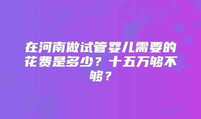 在河南做试管婴儿需要的花费是多少?十五万够不够?
