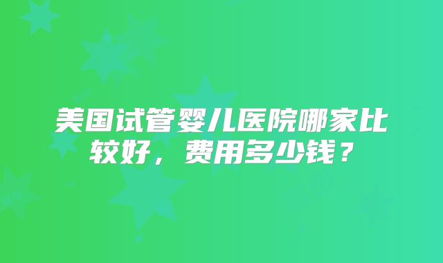 美国试管婴儿医院哪家比较好，费用多少钱？
