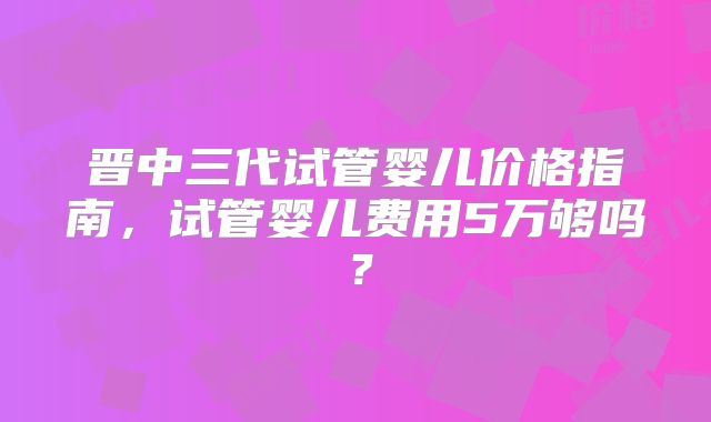 晋中三代试管婴儿价格指南,试管婴儿费用5万够吗?