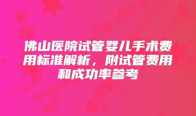 佛山医院试管婴儿手术费用标准解析,附试管费用和成功率参考