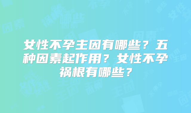 女性不孕主因有哪些?五种因素起作用?女性不孕祸根有哪些?