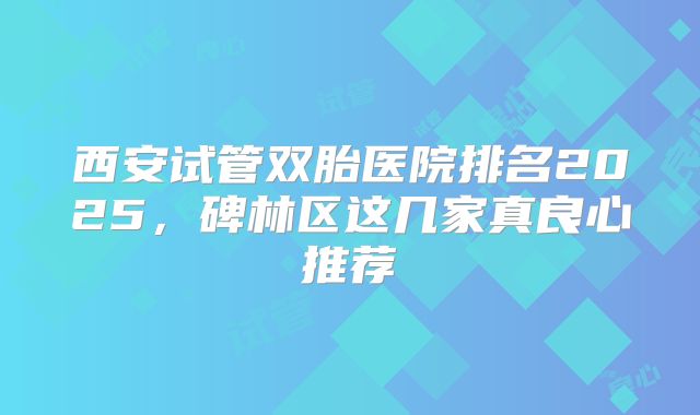 西安试管双胎医院排名2025,碑林区这几家真良心推荐