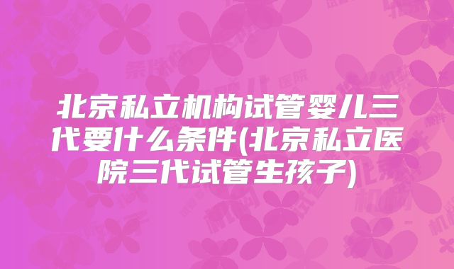 北京私立机构试管婴儿三代要什么条件(北京私立医院三代试管生孩子)