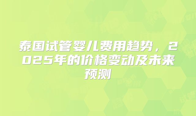 泰国试管婴儿费用趋势,2025年的价格变动及未来预测