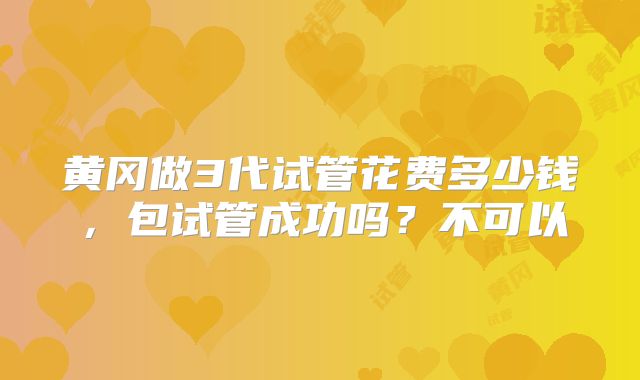 黄冈做3代试管花费多少钱,包试管成功吗?不可以