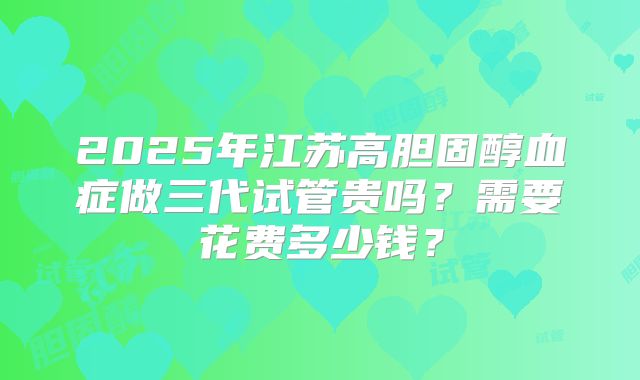 2025年江苏高胆固醇血症做三代试管贵吗?需要花费多少钱?
