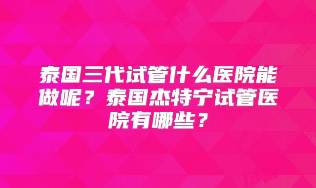 泰国三代试管什么医院能做呢？泰国杰特宁试管医院有哪些？