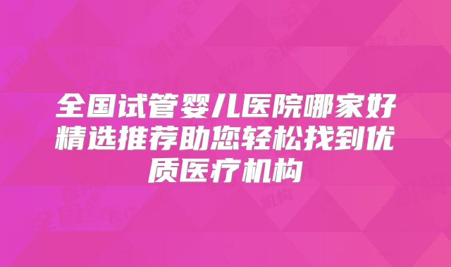 全国试管婴儿医院哪家好精选推荐助您轻松找到优质医疗机构