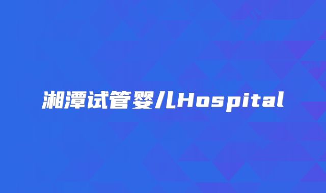 湘潭试管婴儿Hospital