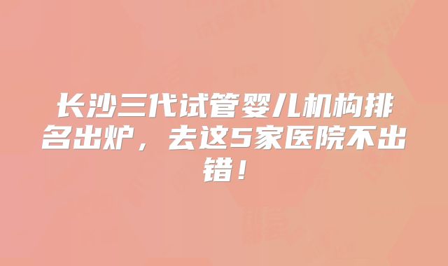 长沙三代试管婴儿机构排名出炉，去这5家医院不出错！