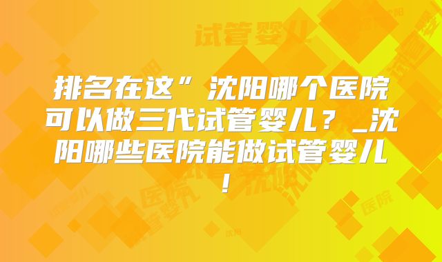 排名在这”沈阳哪个医院可以做三代试管婴儿?_沈阳哪些医院能做试管婴儿!