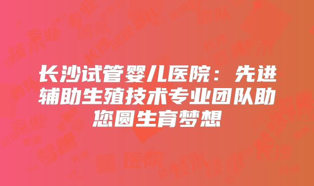 长沙试管婴儿医院:先进辅助生殖技术专业团队助您圆生育梦想