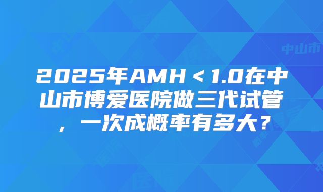 2025年AMH＜1.0在中山市博爱医院做三代试管，一次成概率有多大？