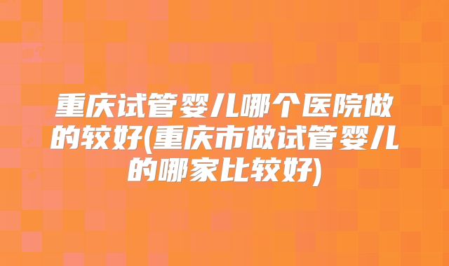 重庆试管婴儿哪个医院做的较好(重庆市做试管婴儿的哪家比较好)