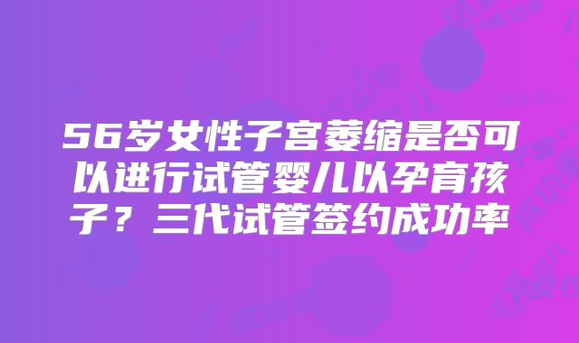 56岁女性子宫萎缩是否可以进行试管婴儿以孕育孩子?三代试管签约成功率
