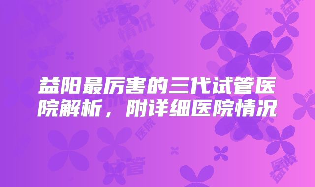 益阳最厉害的三代试管医院解析,附详细医院情况